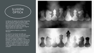 ILUSIÓN
ÓPTICA
Las figuras de ajedrez de ambas fotografías
son las mismas y tienen el mismo color.
Solo varían las nubes que hay en el fondo,
que hacen que nos parezcan figuras
blancas detrás de nubes oscuras o figuras
negras detrás de nubes claras.
AUTOR: Barton Anderson y Jonathan
Winawer.
Se trata de “una ilusión de brillo que
funciona a gran escala. Las ilusiones previas
de contraste funcionaban de forma local,
pero esta lo hace en imágenes muy
grandes, a pantalla completa e incluso con
movimiento. Esta ilusión indica que para el
cerebro no existen los términos absolutos:
no hay un negro o un blanco como tales.
Todo depende del contexto y con qué se
compare”
 