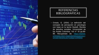 REFERENCIAS
BIBLIOGRÁFICAS
• Oviedo, G. (2004). La definición del
concepto de percepción en psicología
con base en la teoría Gestalt. Revista
de estudios sociales. Universidad de
los Andes Colombia. Vol nº 18 pp.89-
96. Recuperado de: https://dialnet-
uniriojaes.ibero.basesdedatosezproxy.c
om/servlet/articulo?codigo=2349282
 