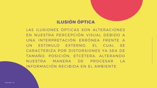 LAS ILUSIONES ÓPTICAS SON ALTERACIONES
EN NUESTRA PERCEPCIÓN VISUAL DEBIDO A
UNA INTERPRETACIÓN ERRÓNEA FRENTE A
UN ESTÍMULO EXTERNO, EL CUAL SE
CARACTERIZA POR DISTORSIONES YA SEA DE
TAMAÑO, POSICIÓN, ETCÉTERA, ALTERANDO
NUESTRA MANERA DE PROCESAR LA
INFORMACIÓN RECIBIDA EN EL AMBIENTE.
ILUSIÓN ÓPTICA
P Á G I N A 1 0
 