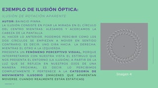 ILUSIÓN DE ROTACIÓN APARENTE
AUTOR: BAINGIO PINNA.
LA ILUSIÓN CONSISTE EN FIJAR LA MIRADA EN EL CÍRCULO
DEL CENTRO MIENTRAS, ALEJAMOS Y ACERCAMOS LA
CABEZA DE LA PANTALLA.
AL HACER LO ANTERIOR, PODEMOS PERCIBIR COMO LOS
DOS CÍRCULOS SE EMPIEZAN A MOVER EN SENTIDO
CONTRARIO, ES DECIR, UNO GIRA HACIA LA DERECHA,
MIENTRAS EL OTRO A LA IZQUIERDA.
PRESENTA UN FENÓMENO PERCEPTIVO VISUAL, PORQUE
INTERPRETAMOS CON NUESTRA VISTA EL ESTÍMULO QUE
NOS PRESENTA EL ENTORNO (LA ILUSIÓN), A PARTIR DE LA
LUZ QUE SE REFLEJA EN NUESTROS OJOS DE UNA
MANERA PROXIMAL, ES DECIR, LO PERCIBIMOS
COMPLETAMENTE Y PERTENECE A LA CATEGORÍA DE
MOVIMIENTO ILUSORIO (IMÁGENES QUE APARENTAN
MOVERSE, CUANDO REALMENTE ESTÁN ESTÁTICAS)
EJEMPLO DE ILUSIÓN ÓPTICA:
P Á G I N A 1 1
Imagen 4
 