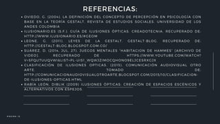 OVIEDO, G. (2004). LA DEFINICIÓN DEL CONCEPTO DE PERCEPCIÓN EN PSICOLOGÍA CON
BASE EN LA TEORÍA GESTALT. REVISTA DE ESTUDIOS SOCIALES. UNIVERSIDAD DE LOS
ANDES COLOMBIA
ILUSIONARIO.ES (S.F.). GUÍA DE ILUSIONES ÓPTICAS. CREADOTECNIA. RECUPERADO DE:
HTTP://WWW.ILUSIONARIO.ES/#GEOM
LEONE, G. (2011). LEYES DE LA GESTALT. GESTALT-BLOG. RECUPERADO DE:
HTTP://GESTALT-BLOG.BLOGSPOT.COM.CO/
SUÁREZ, D. (2014, JUL, 27). JUEGOS MENTALES “HABITACION DE HAMMES” [ARCHIVO DE
VIDEO]. RECUPERADO DE HTTPS://WWW.YOUTUBE.COM/WATCH?
V=SFQU7UUQVWI&LIST=PL-UIS1_WQWJZIMOCQHONO9ELJCESRXGJX
CLASIFICACIÓN DE ILUSIONES OPTICAS. (2015). COMUNICACIÓN AUDIOVISUAL OTRO
ARTE. TOMADO DE:
HTTP://COMUNICACIONAUDIOVISUALOTROARTE.BLOGSPOT.COM/2015/10/CLASIFICACION-
DE-ILUSIONES-OPTICAS.HTML
RABÍA LEÓN, DIBLIK (2009) ILUSIONES ÓPTICAS: CREACIÓN DE ESPACIOS ESCÉNICOS Y
ALTERNATIVOS CON ESPEJOS.
REFERENCIAS:
P Á G I N A 1 3
 