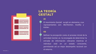 El movimiento Gestalt surgió en alemania y sus
representantes son: Wertheimer, Koofka y
Kohler.
01
Definen la precepción como el proceso inicial de la
actividad mental, es la encargada de determinar la
entrada de información relevante mientras el
individuo está en un estado consciente,
permitiendo así un mejor desempeño racional con
el entorno.
02
LA TEORÍA
GESTALT
P Á G I N A 2
 