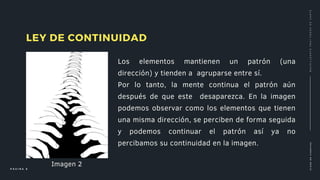 Los elementos mantienen un patrón (una
dirección) y tienden a agruparse entre sí.
Por lo tanto, la mente continua el patrón aún
después de que este desaparezca. En la imagen
podemos observar como los elementos que tienen
una misma dirección, se perciben de forma seguida
y podemos continuar el patrón así ya no
percibamos su continuidad en la imagen.
LEY DE CONTINUIDAD
C
L
A
S
E
D
E
C
I
E
N
C
I
A
S
P Á G I N A 6
B
A
C
H
I
L
L
E
R
A
T
O
F
R
A
Y
P
E
D
R
O
D
E
G
A
N
T
E
Imagen 2
 