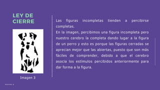 Las figuras incompletas tienden a percibirse
completas.
En la imagen, percibimos una figura incompleta pero
nuestro cerebro la completa dando lugar a la figura
de un perro y esto es porque las figuras cerradas se
aprecian mejor que las abiertas, puesto que son más
fáciles de comprender, debido a que el cerebro
asocia los estímulos percibidos anteriormente para
dar forma a la figura.
LEY DE
CIERRE
P Á G I N A 8
Imagen 3
 