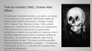 Todo es Vanidad (1892), Charles Allan
Gilbert.
No sabemos si estamos viendo a: ¡un pato o un conejo,
o una calavera o una señora!. Ésta ilusión óptica de
Charles Allan Gilbert (Connecticut, Estados Unidos,
1873 – Nueva York, Estados Unidos, 1929), podría
entrar en la clasificación de Principio de la pregnancia
o de la buena forma,evaluando la organización-
perspectiva o relación de prioridad con respecto a las 4
posibles imágenes que la misma impresión gráfica en
discusión, y su secuencia en detectar cada una de
ellas; partiendo de que ‘’ El cerebro prefiere aquellas
formas integradas, completas y estables’’. Torreblanca,
F. (6 de julio de 2017). L: principio de la pregnancia y
principio de semejanza
 