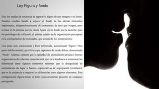 Ley Figura y fondo
Esta ley analiza la tendencia de separar la figura de una imagen y su fondo.
Nuestro cerebro tiende a separar el fondo de los demás elementos
importantes, independientemente del porcentaje de área que ocupen, pero
se basa en la premisa que no existe figura sin un fondo que la sustente, para
los psicólogos de la Gestalt, el primer estadio en la organización perceptual
es la configuración de totalidades, que consta de dos componentes:
Una parte más estructurada y bien delimitada, denominada “figura” Otra
parte indiferenciada y periférica que captamos de modo difuso, denominada
“fondo” Además, añaden que la igualdad de estimulación produce fuerzas
organizativas de cohesión (asimilación), que es la tendencia a minimizar las
diferencias entre algunos elementos mientras que la desigualdad de
estimulación da lugar a fuerzas organizativas de segregación (contraste),
que es la tendencia a exagerar las diferencias entre algunos elementos. Esta
configuración figura-fondo se halla necesariamente presente en cualquier
percepción.
 
