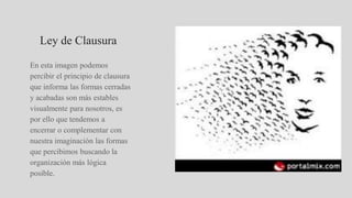 Ley de Clausura
En esta imagen podemos
percibir el principio de clausura
que informa las formas cerradas
y acabadas son más estables
visualmente para nosotros, es
por ello que tendemos a
encerrar o complementar con
nuestra imaginación las formas
que percibimos buscando la
organización más lógica
posible.
 
