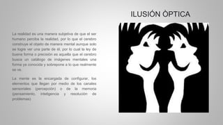 ILUSIÓN ÒPTICA
La realidad es una manera subjetiva de que el ser
humano perciba la realidad, por lo que el cerebro
construye el objeto de manera mental aunque solo
se logre ver una parte de él, por lo cual la ley de
buena forma o precisiòn es aquella que el cerebro
busca un catálogo de imágenes mentales una
forma ya conocida y sobrepone a lo que realmente
se ve.
La mente es la encargada de configurar, los
elementos que llegan por medio de los canales
sensoriales (percepciòn) o de la memoria
(pensamiento, inteligencia y resoluciòn de
problemas)
 