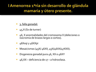 3. falla gonadal: 45,X (Sx de turner) 46, X anormalidades del cromosoma X (deleciones o isocromia de brazos largos o cortos). 46Xxqi y 46XXpi Mosaicismos (45X/ 46XX, 45X/46XX/47XXX). Disgenesia gonadal pura 46, XX o 46XY 46,XX – deficiencia de 17 – a hidroxilasa. 
