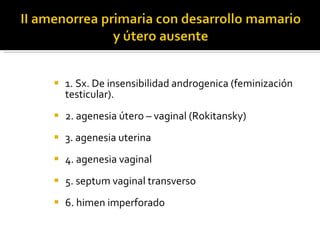 1. Sx. De insensibilidad androgenica (feminización testicular). 2. agenesia útero – vaginal (Rokitansky) 3. agenesia uterina 4. agenesia vaginal 5. septum vaginal transverso 6. himen imperforado 