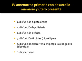 1. disfunción hipotalamica 2. disfunción hipofisiaria 3. disfunción ovárica 4. disfunción tiroidea (hipo-hiper) 5. disfunción suprarrenal (hiperplasia congénita adquirida) 6. desnutrición 