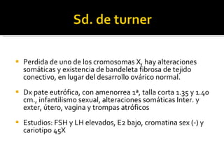 Perdida de uno de los cromosomas X, hay alteraciones somáticas y existencia de bandeleta fibrosa de tejido conectivo, en lugar del desarrollo ovárico normal. Dx pate eutrófica, con amenorrea 1ª, talla corta 1.35 y 1.40 cm., infantilismo sexual, alteraciones somáticas Inter. y exter, útero, vagina y trompas atróficos Estudios: FSH y LH elevados, E2 bajo, cromatina sex (-) y cariotipo 45X 