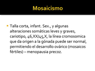 Talla corta, infant. Sex., y algunas alteraciones somáticas leves y graves, cariotipo, 46,XX/45,X, la línea cromosomica que da origen a la gónada puede ser normal, permitiendo el desarrollo ovárico (mosaicos fértiles) – menopausia precoz. 