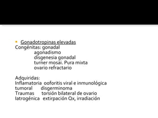 Gonadotropinas elevadas Congénitas: gonadal agonadismo disgenesia gonadal turner mosai. Pura mixta ovario refractario Adquiridas: Inflamatoria  ooforitis viral e inmunológica tumoral  disgerminoma Traumas  torsión bilateral de ovario Iatrogénica  extirpación Qx, irradiación 