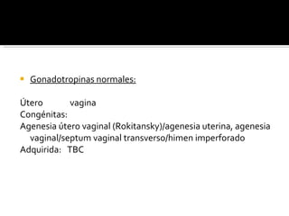 Gonadotropinas normales: Útero  vagina Congénitas: Agenesia útero vaginal (Rokitansky)/agenesia uterina, agenesia vaginal/septum vaginal transverso/himen imperforado Adquirida:  TBC 