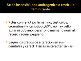 Pctes con fenotipo femenino, testículos, cromatina (-), cariotipo 46XY, no hay vello axilar ni pubiano, desarrollo mamario normal, receso vaginal pequeño.  Según los grados de alteración en sus genitales y caract. Físicas se caracterizan así: 
