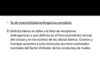 Sx de insensibilidad androgenica completa: El defecto básico se debe a la falta de receptores androgenicos o aun defecto en el funcionamiento normal del citosol y en los núcleos de las células blanco. Ovarios y trompas ausentes x q los testículos secretan cantidades normales del factor inhibidor de los conductos de muller.  