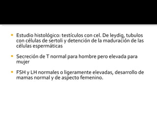 Estudio histológico: testículos con cel. De leydig, tubulos con células de sertoli y detención de la maduración de las células espermáticas Secreción de T normal para hombre pero elevada para mujer FSH y LH normales o ligeramente elevadas, desarrollo de mamas normal y de aspecto femenino. 