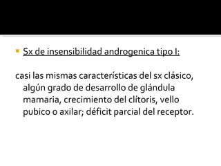 Sx de insensibilidad androgenica tipo I: casi las mismas características del sx clásico, algún grado de desarrollo de glándula mamaria, crecimiento del clítoris, vello pubico o axilar; déficit parcial del receptor.  
