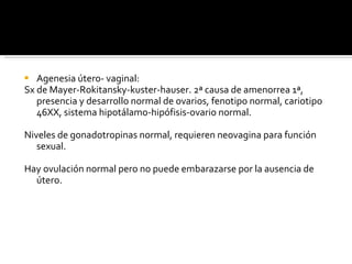 Agenesia útero- vaginal: Sx de Mayer-Rokitansky-kuster-hauser. 2ª causa de amenorrea 1ª, presencia y desarrollo normal de ovarios, fenotipo normal, cariotipo 46XX, sistema hipotálamo-hipófisis-ovario normal. Niveles de gonadotropinas normal, requieren neovagina para función sexual. Hay ovulación normal pero no puede embarazarse por la ausencia de útero. 