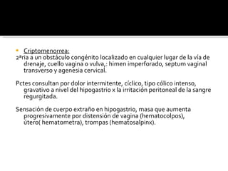 Criptomenorrea: 2ªria a un obstáculo congénito localizado en cualquier lugar de la vía de drenaje, cuello vagina o vulva,: himen imperforado, septum vaginal transverso y agenesia cervical. Pctes consultan por dolor intermitente, cíclico, tipo cólico intenso, gravativo a nivel del hipogastrio x la irritación peritoneal de la sangre regurgitada. Sensación de cuerpo extraño en hipogastrio, masa que aumenta progresivamente por distensión de vagina (hematocolpos), útero( hematometra), trompas (hematosalpinx). 
