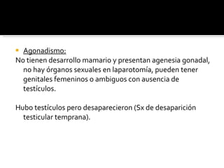 Agonadismo: No tienen desarrollo mamario y presentan agenesia gonadal, no hay órganos sexuales en laparotomía, pueden tener genitales femeninos o ambiguos con ausencia de testículos. Hubo testículos pero desaparecieron (Sx de desaparición testicular temprana). 