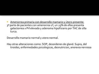 Amenorrea primaria con desarrollo mamario y útero presente: 3ª parte de pacientes con amenorrea 1ª, un 25% de ellas presenta galactorrea x Prl elevada y adenoma hipofisiario por TAC de silla turca. Desarrollo mamario normal y utero normal. Hay otras alteraciones como: SOP, desordenes de gland. Supra, del tiroides, enfermedades psicologicas, desnutricion, anorexia nerviosa 