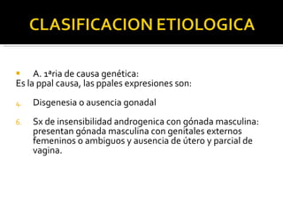 A. 1ªria de causa genética: Es la ppal causa, las ppales expresiones son: Disgenesia o ausencia gonadal Sx de insensibilidad androgenica con gónada masculina: presentan gónada masculina con genitales externos femeninos o ambiguos y ausencia de útero y parcial de vagina. 