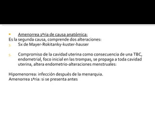 Amenorrea 1ªria de causa anatómica: Es la segunda causa, comprende dos alteraciones: Sx de Mayer-Rokitanky-kuster-hauser Compromiso de la cavidad uterina como consecuencia de una TBC, endometrial, foco inicial en las trompas, se propaga a toda cavidad uterina, altera endometrio-alteraciones menstruales:  Hipomenorrea: infección después de la menarquia. Amenorrea 1ªria: si se presenta antes 