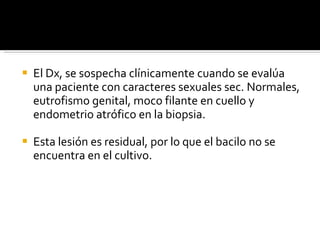 El Dx, se sospecha clínicamente cuando se evalúa una paciente con caracteres sexuales sec. Normales, eutrofismo genital, moco filante en cuello y endometrio atrófico en la biopsia. Esta lesión es residual, por lo que el bacilo no se encuentra en el cultivo. 