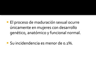 El proceso de maduración sexual ocurre únicamente en mujeres con desarrollo genético, anatómico y funcional normal. Su incidendencia es menor de 0.1%. 
