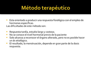 Esta orientado a producir una respuesta fisiológica con el empleo de hormonas especificas.  Las dificultades de este método son:  Respuesta tardía, estudio largo y costoso. No se conoce el nivel hormonal previo de la paciente Solo alcanza a reconocer el órgano alterado, pero no es posible hacer un dx etiológico. El resultado, la menstruación, depende en gran parte de la dosis respuesta. 