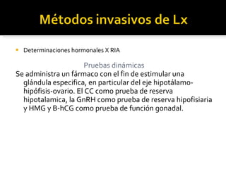 Determinaciones hormonales X RIA Pruebas dinámicas Se administra un fármaco con el fin de estimular una glándula especifica, en particular del eje hipotálamo-hipófisis-ovario. El CC como prueba de reserva hipotalamica, la GnRH como prueba de reserva hipofisiaria y HMG y B-hCG como prueba de función gonadal.  