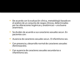 De acuerdo con la evaluación clínica, metodología basada en el análisis de un conjunto de rasgos clínicos, determinados por las alteraciones orgánicas y anatómicas + una buena anamnesis. Se dividen de acuerdo a sus caracteres sexuales secun. En pacientes con: Ausencia de caracteres sexuales secun. O infantilismo sex. Con presencia y desarrollo normal de caracteres sexuales (feminización).  Con ausencia de caracteres sexuales secundarios o infantilismo sex. 