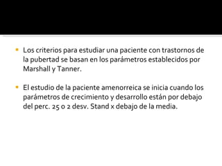 Los criterios para estudiar una paciente con trastornos de la pubertad se basan en los parámetros establecidos por Marshall y Tanner. El estudio de la paciente amenorreica se inicia cuando los parámetros de crecimiento y desarrollo están por debajo del perc. 25 o 2 desv. Stand x debajo de la media. 