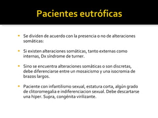 Se dividen de acuerdo con la presencia o no de alteraciones somáticas: Si existen alteraciones somáticas, tanto externas como internas, Dx síndrome de turner. Sino se encuentra alteraciones somáticas o son discretas, debe diferenciarse entre un mosaicismo y una isocromia de brazos largos. Paciente con infantilismo sexual, estatura corta, algún grado de clitoromegalia e indiferenciacion sexual. Debe descartarse una hiper. Supra, congénita virilizante.  