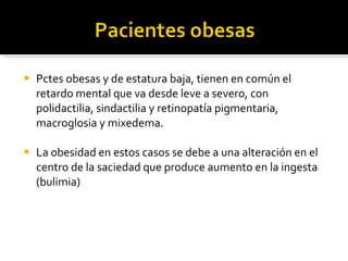 Pctes obesas y de estatura baja, tienen en común el retardo mental que va desde leve a severo, con polidactilia, sindactilia y retinopatía pigmentaria, macroglosia y mixedema. La obesidad en estos casos se debe a una alteración en el centro de la saciedad que produce aumento en la ingesta (bulimia) 