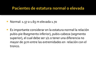 Normal: 1.57 a 1.65 m elevada 1.70 Es importante considerar en la estatura normal la relación pubis-pie 8segmento inferior), pubis-cabeza (segmento superior), el cual debe ser 1/1 o tener una diferencia no mayor de 5cm entre las extremidades en  relación con el tronco. 
