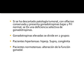 Si se ha descartado patología tumoral, con olfacion conservada y presenta gonadotropinas bajas y Prl normal, se Dx una deficiencia selectiva de gonadotropinas. Gonadotropinas elevadas se divide en 2 grupos: Pacientes hipertensas: hiperp. Supra, congénita Pacientes normotensas: alteración de la función gonadal. 