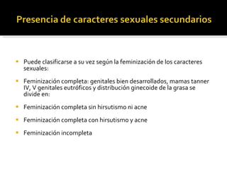 Puede clasificarse a su vez según la feminización de los caracteres sexuales: Feminización completa: genitales bien desarrollados, mamas tanner IV, V genitales eutróficos y distribución ginecoide de la grasa se divide en:  Feminización completa sin hirsutismo ni acne Feminización completa con hirsutismo y acne Feminización incompleta 