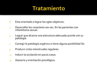 Esta orientado a lograr los sgtes objetivos: Desarrollar los caracteres sex sec. En las pacientes con infantilismo sexual. Lograr que alcance una estructura adecuada acorde con su patología Corregir la patología orgánica si tiene alguna posibilidad Qx Producir ciclos menstruales regulares  Inducir la ovulación en pocos casos Asesoria y orientación psicológica. 