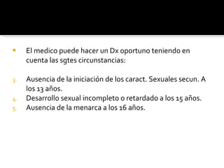 El medico puede hacer un Dx oportuno teniendo en cuenta las sgtes circunstancias: Ausencia de la iniciación de los caract. Sexuales secun. A los 13 años.  Desarrollo sexual incompleto o retardado a los 15 años. Ausencia de la menarca a los 16 años. 