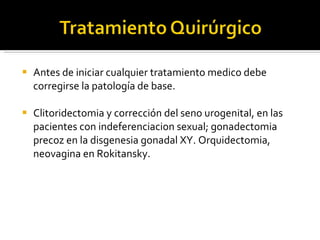 Antes de iniciar cualquier tratamiento medico debe corregirse la patología de base. Clitoridectomia y corrección del seno urogenital, en las pacientes con indeferenciacion sexual; gonadectomia precoz en la disgenesia gonadal XY. Orquidectomia, neovagina en Rokitansky. 