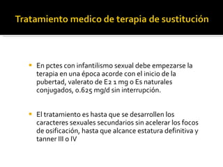 En pctes con infantilismo sexual debe empezarse la terapia en una época acorde con el inicio de la pubertad, valerato de E2 1 mg o Es naturales conjugados, 0.625 mg/d sin interrupción. El tratamiento es hasta que se desarrollen los caracteres sexuales secundarios sin acelerar los focos de osificación, hasta que alcance estatura definitiva y tanner III o IV 