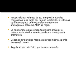 Terapia cíclica: valerato de E2, 2 mg o Es naturales conjugados, 1.25 mg/d por tiempo indefinido; los últimos 14 días se agrega un Prog preferiblemente no androgenico, tal como AMP, 10 mg/d. La hormonoterapia es importante para prevenir la osteoporosis y todos los efectos de una menopausia prematura. Deben controlarse las medidas antropométricas por lo menos c/6 meses. Regular el ejercicio físico y el tiempo de sueño. 
