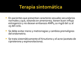 En pacientes que presentan caracteres sexuales secundarios normales y que, estando en amenorrea, tienen buen influjo estrogenico y no desean embarazo AMP4 10 mg/d del 11 al 25 del ciclo.  Se debe evitar meno y metrorragias y cambios premalignos del endometrio.  Se trata sistemáticamente el hirsutismo y el acne (acetato de ciproterona y espinorolactona).  