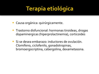Causa orgánica: quirúrgicamente. Trastorno disfuncional: hormonas tiroideas, drogas dopaminergicas (hiperprolactinemia), corticoides Si se desea embarazo: inductores de ovulación. Clomifeno, ciclofenilo, gonadotropinas, bromoergocriptina, cabergolina, dexametasona.  