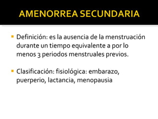 Definición: es la ausencia de la menstruación durante un tiempo equivalente a por lo menos 3 periodos menstruales previos. Clasificación: fisiológica: embarazo, puerperio, lactancia, menopausia 
