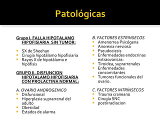 Grupo I. FALLA HIPOTALAMO HIPOFISIARIA  SIN TUMOR: SX de Sheehan Cirugía hipotálamo hipofisiaria Rayos X de hipotálamo e hipófisis GRUPO II. DISFUNCION HIPOTALAMO HIPOFISIARIA CON PROLACTINA NORMAL: A . OVARIO ANDROGENICO Disfuncional Hiperplasia suprarrenal del adulto Obesidad Estados de alarma B. FACTORES ESTRINSECOS Amenorrea Psicógena Anorexia nerviosa Pseudociesis Enfermedades endocrinas extraovaricas: Tiroidea, suprarrenales Enfermedades concomitantes  Tumores funcionales del ovario. C. FACTORES INTRÍNSECOS Trauma craneano Cirugía SNC postirradiacion 