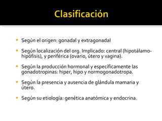 Según el origen: gonadal y extragonadal Según localización del org. Implicado: central (hipotálamo-hipófisis), y periférica (ovario, útero y vagina). Según la producción hormonal y específicamente las gonadotropinas: hiper, hipo y normogonadotropa. Según la presencia y ausencia de glándula mamaria y útero. Según su etiología: genética anatómica y endocrina . 